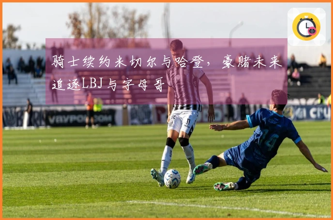 骑士续约米切尔与哈登，豪赌未来追逐LBJ与字母哥