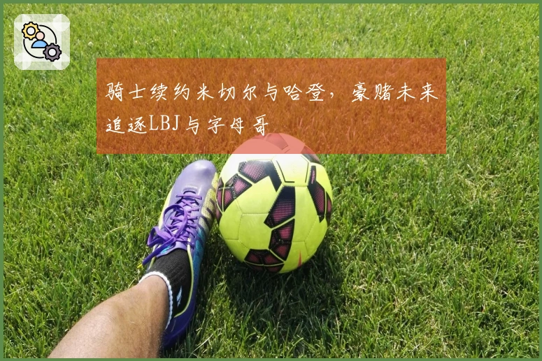 骑士续约米切尔与哈登，豪赌未来追逐LBJ与字母哥