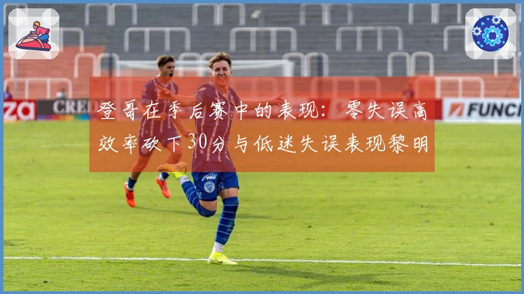 登哥在季后赛中的表现：零失误高效率砍下30分与低迷失误表现黎明暗影