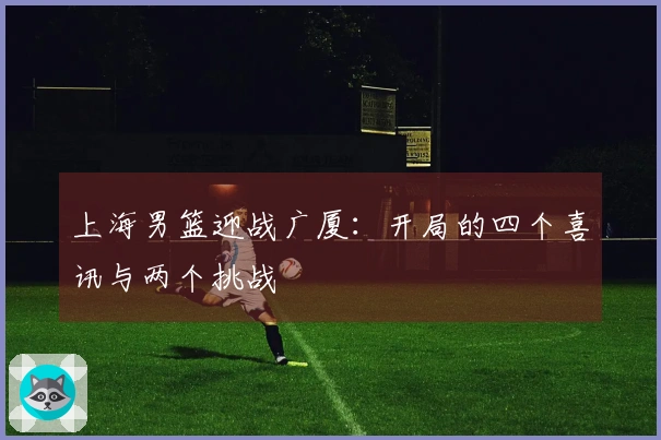 上海男篮迎战广厦:开局的四个喜讯与两个挑战